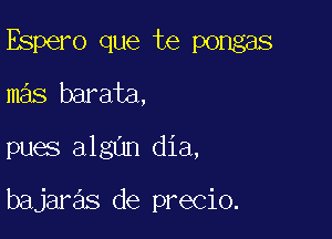 Espero que te pongas

mas barata,
pues algun dia,

bajaras de precio.