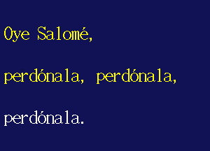 Oye Salom ,

perdOnala, perdbnala,

perdbnala.