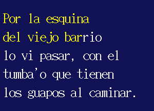 Por 1a esquina
del viejo barrio

10 vi pasar, con el
tumba'o que tienen
los guapos al caminar.