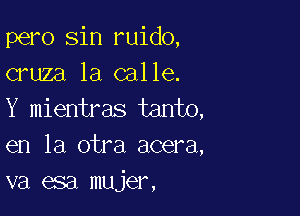 pero sin ruido,
cruza la calle.

Y mientras tanto,
en la otra acera,
va esa mujer,