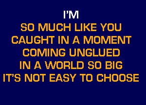 I'M
SO MUCH LIKE YOU
CAUGHT IN A MOMENT
COMING UNGLUED
IN A WORLD 80 BIG
ITS NOT EASY TO CHOOSE