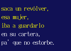 saca un revOlver,
esa mujer,

iba a guardarlo
en su cartera,
pa, que no estorbe.