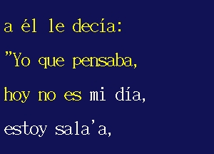 a 1 1e deciaz

Yo que pensaba,

hoy no es mi dia,

estoy sala'a,