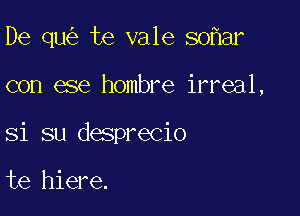 De qu te vale so ar

con ese hombre irreal,

Si su desprecio

te hiere.