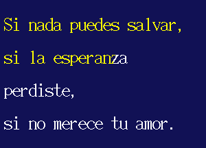 Si nada puedes salvar,

si la esperanza

perdiste,

Si no merece tu amor.