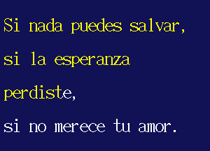 Si nada puedes salvar,

si la esperanza

perdiste,

Si no merece tu amor.