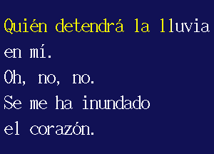 Qui n detendra 1a lluvia
en mi.

Oh, no, no.
Se me ha inundado
e1 corazOn.