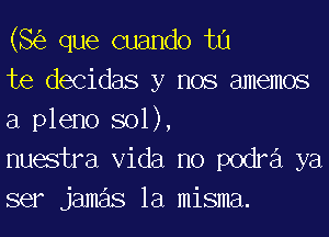 (8(5) que cuando tu

te decidas y nos amemos
a pleno sol),

nuestra Vida no podra ya
ser jameis la misma.