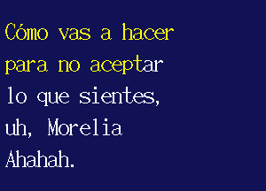 COmo vas a hacer
para no aceptar

lo que sientes,
uh, Morelia
Ahahah.