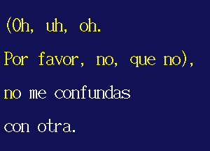 (0h, uh, oh.

Por favor, no, que no),

no me confundas

con otra.