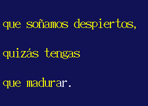 que so amos despiertos,

quizas tengas

que madurar.