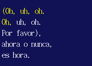 (0h, uh, Oh.
Oh, uh, oh.

Por favor),
ahora o nunca,
es hora.