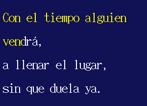 Con el tiempo alguien
vendra,

a llenar e1 lugar,

sin que duela ya.