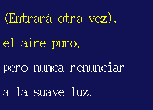 (Entrara otra vez),

el aire puro,
pero nunca renunciar

a la suave luz.