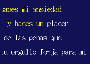 xmmas mi ansiedad
y haces un placer

de las penas que

tu orgullo f0ja para mi