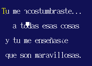 Tu me icostumbraste...
a tdaas esas cosas
y tu me ense asoe

que son maravillosas.