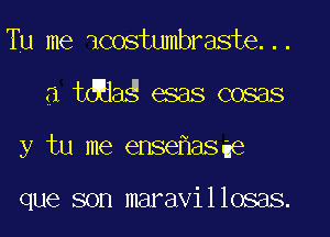 Tu me icostumbraste...
a tdaag esas cosas
y tu me ense asae

que son maravillosas.