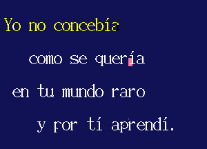 Yo no concebia
como se queria

en tu mundo raro

y ror ti aprendi.