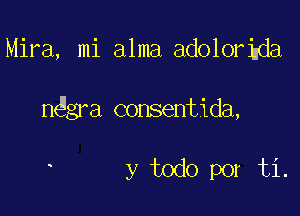 Mira, mi alma adolorigda

nggra consentida,

y todo por ti.