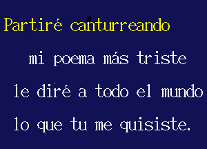 Partir canturreando
mi poema mas triste
le dif a todo el mundo

lo que tu me quisiste.