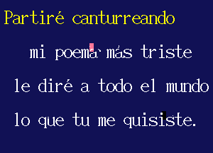 Partir canturreando
mi poemg mas triste
le dir a todo el mundo

lo que tu me quisiste.