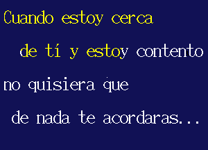 Cuando estoy cerca

de ti y estoy contento

no quisiera que

de nada te acordaras...