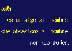 ambr

es un algo sin Hombre

que obsesiona a1 hombre

por una mujer.