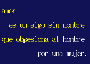 amor

es un algo sin Hombre

que obsesiona a1 hombre

por una mujer.