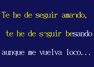 Te he de seguir amando,

te he de seguir besando

aunque me vuelva loco...