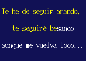 Te he de seguir amando,

te seguir besando

aunque me vuelva loco...