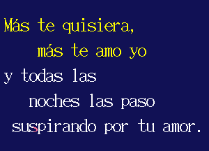 Mas te quisiera,
mas te amo yo

y todas las
noches las paso
suspirando por tu amor.