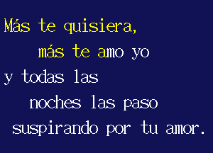 Mas te quisiera,
mas te amo yo

y todas las
noches las paso
suspirando por tu amor.