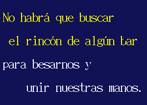 N0 habra que buscar

e1 rincbn de algan bar

para besarnos y

unir nuestras manos.