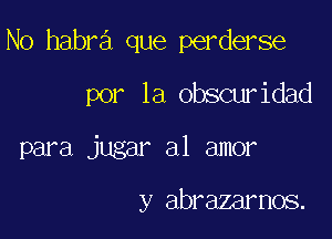 No habra que perderse
por la obscuridad

para jugar a1 amor

y abrazarnos.