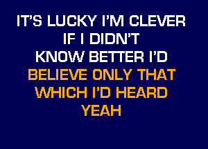 ITS LUCKY I'M CLEVER
IF I DIDN'T
KNOW BETTER I'D
BELIEVE ONLY THAT
WHICH I'D HEARD
YEAH