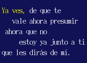 Ya ves, de que te
vale ahora presumir

ahora que no
estoy ya junto a ti
que les diras de mi.