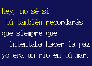 Hey, no S(e Si

tu tambh'en recordare'ls

que siempre que
intentaba hacer la paz

yo era un rio en tu mar.