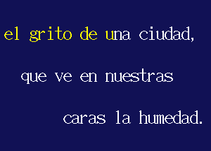 el grito de una Ciudad,

que ve en nuestras

caras la humedad.