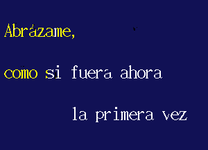 Abrazame,

como Si fuera ahora

la primera vez