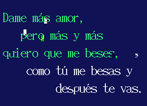 Dame mag amor,
ero mas y mas

quiero que me beses, a
como tu me besas y
despu s te vas.