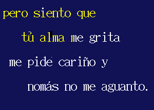 pero siento que

t6 alma me grita

me pide cari o y

nomas no me aguanto.