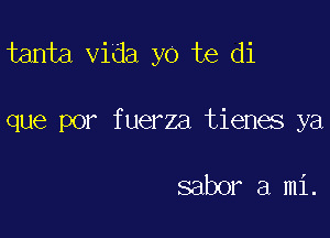 tanta Vida yo te di

que por fuerza tienes ya

saber a mi.