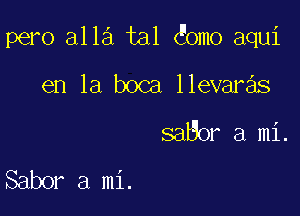 pero alla tal omo aqui

en la boca llevaras
saBor a mi.

Sabor a mi.