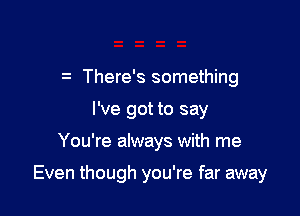 There's something
I've got to say

You're always with me

Even though you're far away