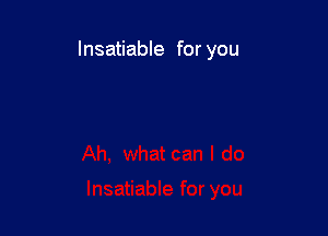 Insatiable for you