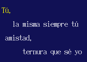 Tu,
la misma siempre ta

amistad,

ternura que 8 yo