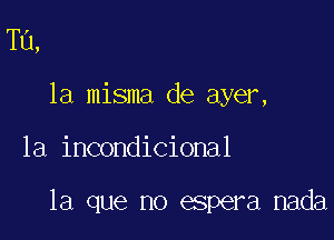 Tu,
la misma de ayer,

1a incondicional

la que no espera nada