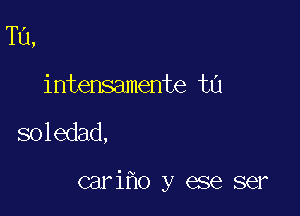 Tu,
intensamente ta

soledad,

cariho y ese ser