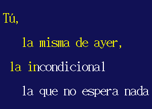 Tu,
la misma de ayer,

1a incondicional

la que no espera nada