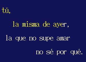 ta,

la misma de ayer,

la que no supe amar

n0 3 por qu .